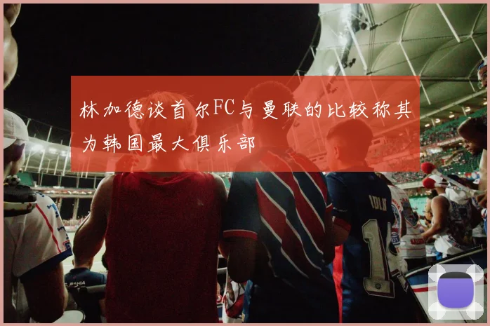 林加德谈首尔FC与曼联的比较称其为韩国最大俱乐部