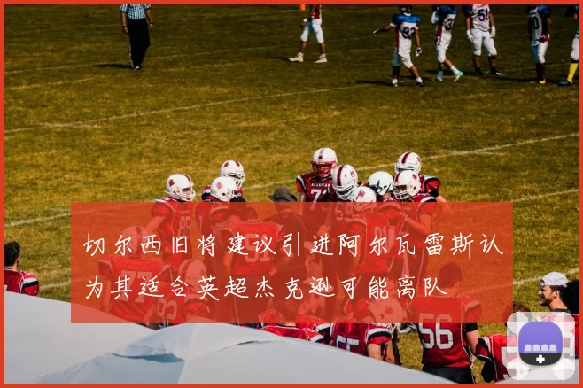 切尔西旧将建议引进阿尔瓦雷斯认为其适合英超杰克逊可能离队