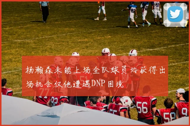 杨瀚森未能上场全队球员均获得出场机会仅他遭遇DNP困境
