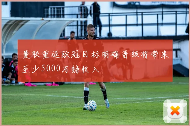 曼联重返欧冠目标明确晋级将带来至少5000万镑收入