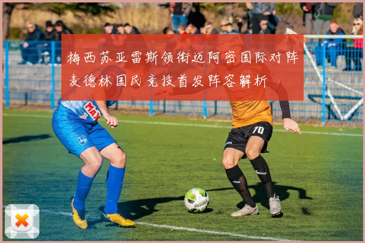 梅西苏亚雷斯领衔迈阿密国际对阵麦德林国民竞技首发阵容解析