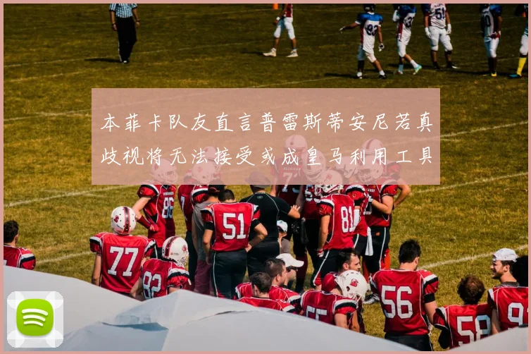 本菲卡队友直言普雷斯蒂安尼若真歧视将无法接受或成皇马利用工具