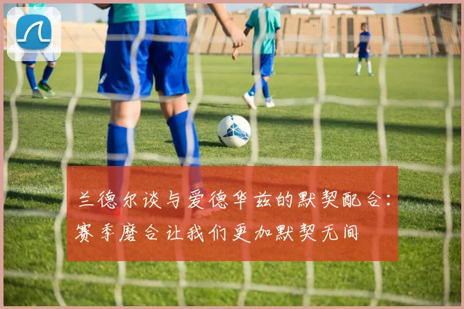 兰德尔谈与爱德华兹的默契配合：赛季磨合让我们更加默契无间