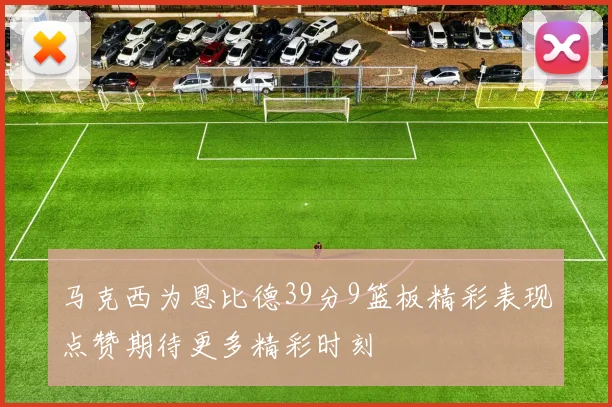 马克西为恩比德39分9篮板精彩表现点赞期待更多精彩时刻