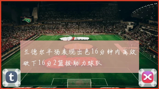 兰德尔半场表现出色16分钟内高效砍下16分2篮板助力球队