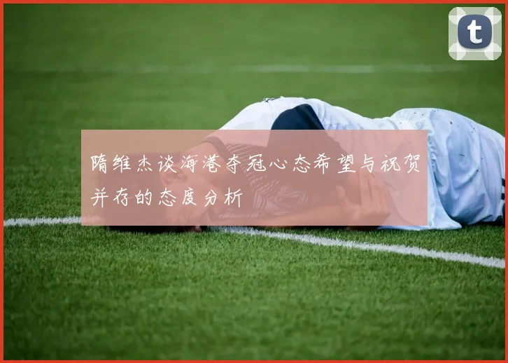 隋维杰谈海港夺冠心态希望与祝贺并存的态度分析