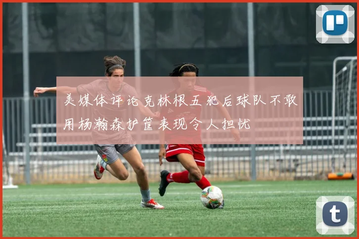 美媒体评论克林根五犯后球队不敢用杨瀚森护筐表现令人担忧