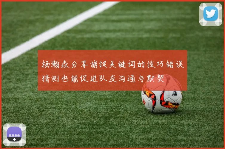 杨瀚森分享捕捉关键词的技巧错误猜测也能促进队友沟通与默契