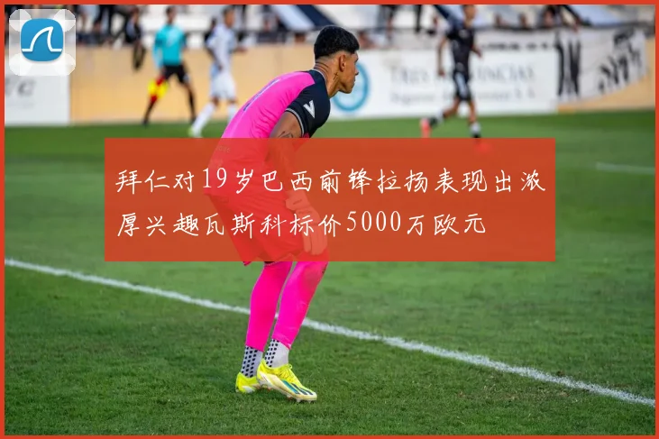 拜仁对19岁巴西前锋拉扬表现出浓厚兴趣瓦斯科标价5000万欧元