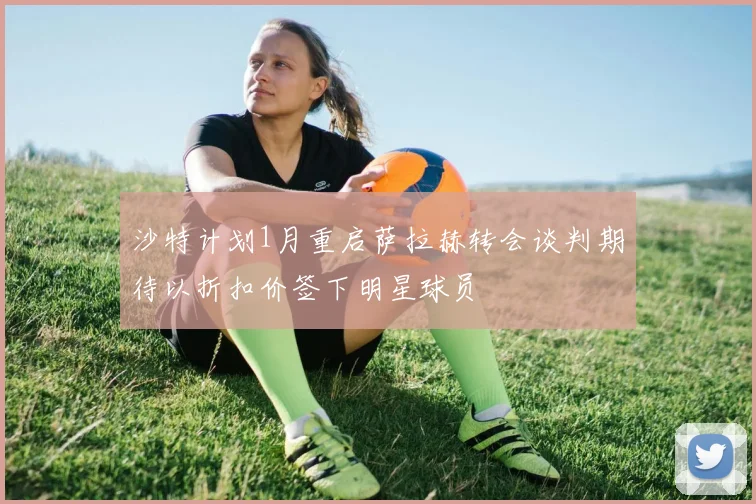 沙特计划1月重启萨拉赫转会谈判期待以折扣价签下明星球员