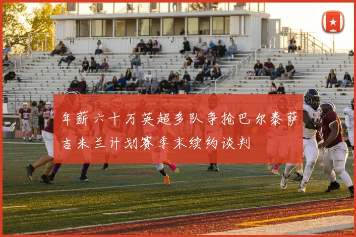 年薪六十万英超多队争抢巴尔泰萨吉米兰计划赛季末续约谈判