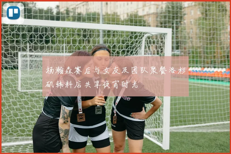 杨瀚森赛后与女友及团队聚餐洛杉矶韩料店共享夜宵时光