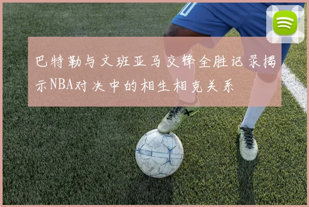 巴特勒与文班亚马交锋全胜记录揭示NBA对决中的相生相克关系
