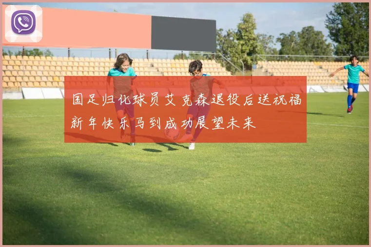 国足归化球员艾克森退役后送祝福新年快乐马到成功展望未来