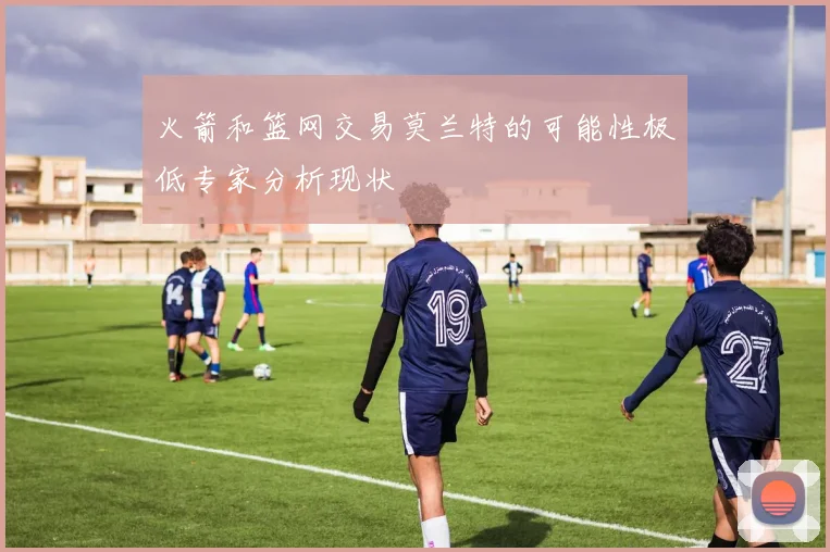 火箭和篮网交易莫兰特的可能性极低专家分析现状
