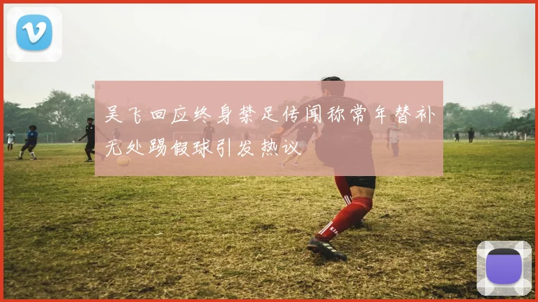吴飞回应终身禁足传闻称常年替补无处踢假球引发热议