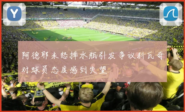 阿德耶米怒摔水瓶引发争议科瓦奇对球员态度感到失望