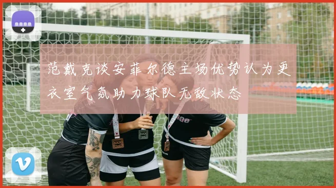 范戴克谈安菲尔德主场优势认为更衣室气氛助力球队无敌状态