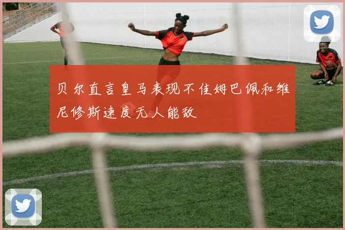 贝尔直言皇马表现不佳姆巴佩和维尼修斯速度无人能敌
