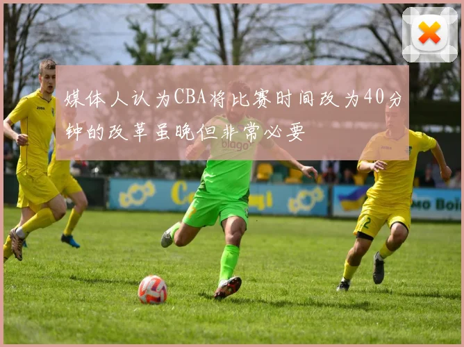 媒体人认为CBA将比赛时间改为40分钟的改革虽晚但非常必要