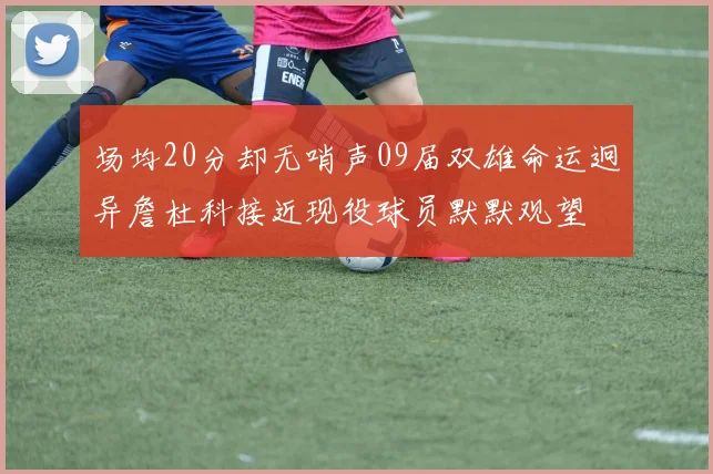 场均20分却无哨声09届双雄命运迥异詹杜科接近现役球员默默观望