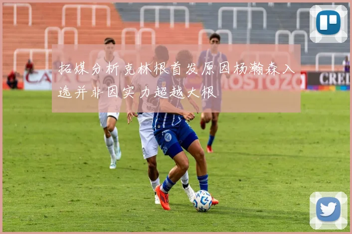 拓媒分析克林根首发原因杨瀚森入选并非因实力超越大根