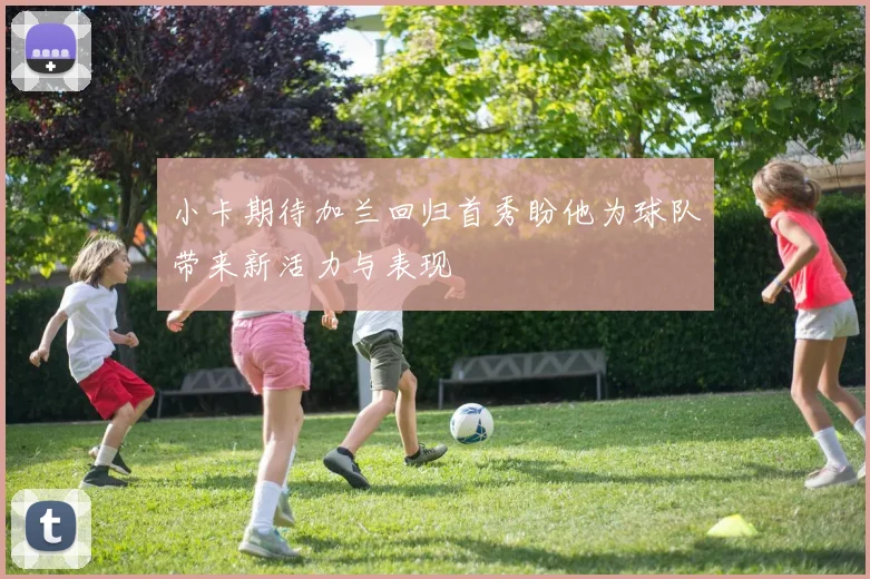 小卡期待加兰回归首秀盼他为球队带来新活力与表现