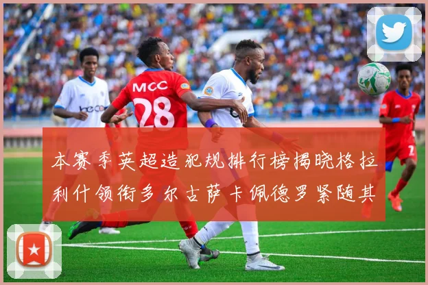 本赛季英超造犯规排行榜揭晓格拉利什领衔多尔古萨卡佩德罗紧随其后