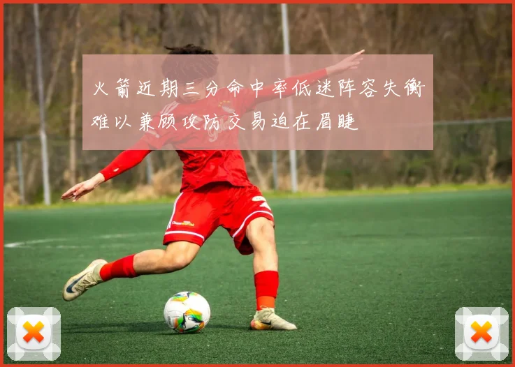 火箭近期三分命中率低迷阵容失衡难以兼顾攻防交易迫在眉睫