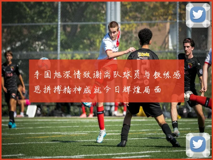 李国旭深情致谢离队球员与教练感恩拼搏精神成就今日辉煌局面