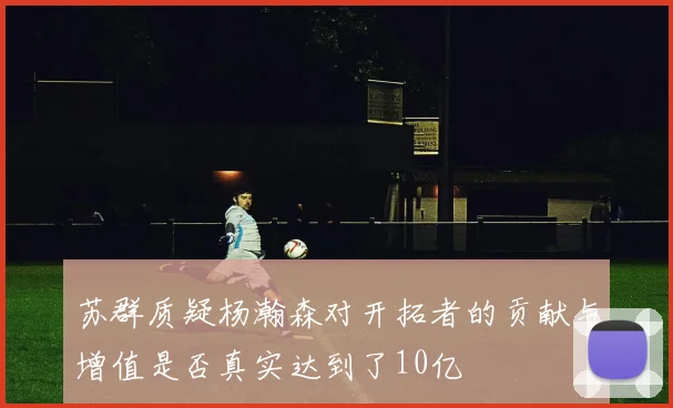 苏群质疑杨瀚森对开拓者的贡献与增值是否真实达到了10亿
