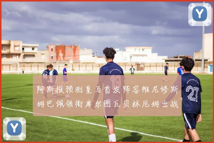 阿斯报预测皇马首发阵容维尼修斯姆巴佩领衔库尔图瓦贝林厄姆出战