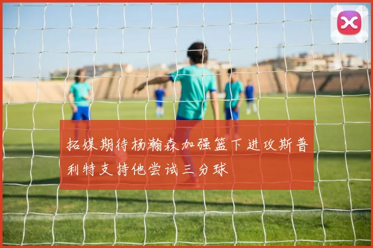 拓媒期待杨瀚森加强篮下进攻斯普利特支持他尝试三分球