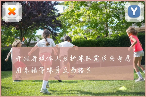 开拓者媒体人分析球队需求或考虑用乐福等球员交易格兰